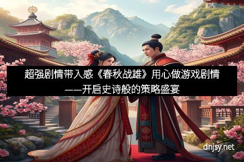 超强剧情带入感《春秋战雄》用心做游戏剧情——开启史诗般的策略盛宴
