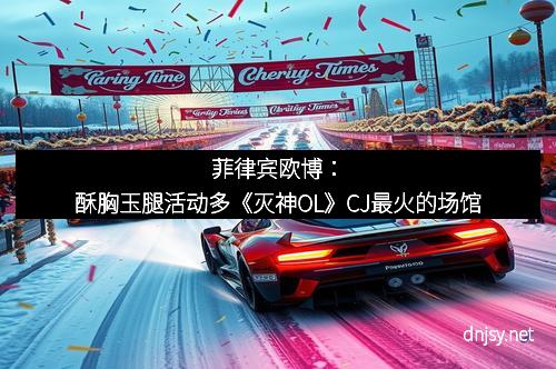 菲律宾欧博：酥胸玉腿活动多《灭神OL》CJ最火的场馆